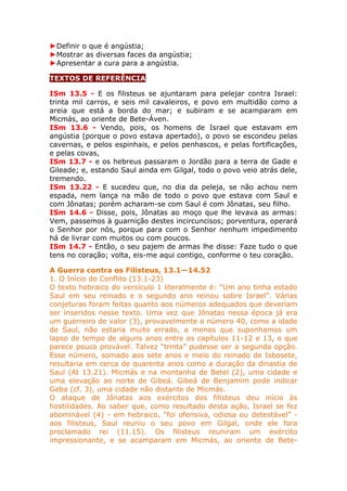 ►Definir o que é angústia;
►Mostrar as diversas faces da angústia;
►Apresentar a cura para a angústia.
TEXTOS DE REFERÊNCIA
ISm 13.5 - E os filisteus se ajuntaram para pelejar contra Israel:
trinta mil carros, e seis mil cavaleiros, e povo em multidão como a
areia que está a borda do mar; e subiram e se acamparam em
Micmás, ao oriente de Bete-Áven.
ISm 13.6 - Vendo, pois, os homens de Israel que estavam em
angústia (porque o povo estava apertado), o povo se escondeu pelas
cavernas, e pelos espinhais, e pelos penhascos, e pelas fortificações,
e pelas covas,
ISm 13.7 - e os hebreus passaram o Jordão para a terra de Gade e
Gileade; e, estando Saul ainda em Gilgal, todo o povo veio atrás dele,
tremendo.
ISm 13.22 - E sucedeu que, no dia da peleja, se não achou nem
espada, nem lança na mão de todo o povo que estava com Saul e
com Jônatas; porém acharam-se com Saul é com Jônatas, seu filho.
ISm 14.6 - Disse, pois, Jônatas ao moço que lhe levava as armas:
Vem, passemos à guarnição destes incircuncisos; porventura, operará
o Senhor por nós, porque para com o Senhor nenhum impedimento
há de livrar com muitos ou com poucos.
ISm 14.7 - Então, o seu pajem de armas lhe disse: Faze tudo o que
tens no coração; volta, eis-me aqui contigo, conforme o teu coração.
A Guerra contra os Filisteus, 13.1—14.52
1. O Início do Conflito (13.1-23)
O texto hebraico do versículo 1 literalmente é: “Um ano tinha estado
Saul em seu reinado e o segundo ano reinou sobre Israel”. Várias
conjeturas foram feitas quanto aos números adequados que deveriam
ser inseridos nesse texto. Uma vez que Jônatas nessa época já era
um guerreiro de valor (3), provavelmente o número 40, como a idade
de Saul, não estaria muito errado, a menos que suponhamos um
lapso de tempo de alguns anos entre os capítulos 11-12 e 13, o que
parece pouco provável. Talvez “trinta” pudesse ser a segunda opção.
Esse número, somado aos sete anos e meio do reinado de Isbosete,
resultaria em cerca de quarenta anos como a duração da dinastia de
Saul (At 13.21). Micmás e na montanha de Betel (2), uma cidade e
uma elevação ao norte de Gibeá. Gibeá de Benjamim pode indicar
Geba (cf. 3), uma cidade não distante de Micmás.
O ataque de Jônatas aos exércitos dos filisteus deu início às
hostilidades. Ao saber que, como resultado desta ação, Israel se fez
abominável (4) - em hebraico, “foi ofensiva, odiosa ou detestável” -
aos filisteus, Saul reuniu o seu povo em Gilgal, onde ele fora
proclamado rei (11.15). Os filisteus reuniram um exército
impressionante, e se acamparam em Micmás, ao oriente de Bete-
 