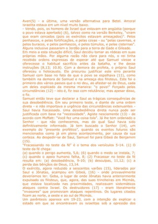 Aven(5) - a última, uma versão alternativa para Betel. Amoral
israelita estava em um nível muito baixo.
- Vendo, pois, os homens de Israel que estavam em angústia (porque
o povo estava apertado) (6), talvez como na versão Berkeley, “viram
que eram cercados (pois os exércitos estavam ameaçados)”. Pelos
penhascos, e pelas fortificações, e pelas covas - ou “pelas cavernas, e
pelos buracos, e pelos penhascos, e pelos túmulos, e pelas cisternas”.
Alguns inclusive passaram o Jordão para a terra de Gade e Gileade.
Em meio a esta situação difícil, Saul decidiu tomar as rédeas em suas
próprias mãos. Por alguma razão não clara para nós, o rei tinha
recebido ordens expressas de esperar até que Samuel viesse e
oferecesse o habitual sacrifício antes da batalha, e lhe desse
instruções (8,13; 10.8). Com a demora do profeta, o próprio Saul
ofereceu o holocausto. Ele procurou justificar este erro perante
Samuel com base no fato de que o povo se espalhava (11), como
também na demora de Samuel e na ameaça dos filisteus. Este foi o
primeiro dos vários passos que o rei deu, ao afastar-se de Deus, cada
um deles explicado da mesma maneira: “o povo!” Forçado pelas
circunstâncias (12) - isto é, fiz isso com relutância; mas apesar disso,
o fiz.
Samuel então teve que declarar a Saul as trágicas consequências de
sua desobediência. Em seu primeiro teste, e diante de uma ordem
direta - e não importava a urgência das circunstâncias extenuantes -
Saul havia fracassado. Uma desobediência direta nunca pode ser
justificada com base na “necessidade”. Agiste nesciamente (13) - de
acordo com Moffatt: “Você fez uma coisa tola”. Já lhe tem ordenado o
Senhor - que não conhecemos, mas do qual Saul havia sido
definitivamente informado. Já tem buscado o Senhor (14), um
exemplo do “presente profético”, quando os eventos futuros são
mencionados como já em pleno acontecimento, por causa da sua
certeza. Ao despedir-se de Saul, Samuel foi para Gibeá de Benjamim
(15).
“Fracassando no teste da fé” é o tema dos versículos 5-14. (1) O
teste da fé chega:
(a) quando o perigo aumenta, 5,6; (6) quando o medo se instala, 7;
(c) quando o apoio humano falha, 8; (2) Fracassar no teste da fé
resulta em: (a) desobediência, 9-10; (b) desculpas, 11,12; (c) a
perda das bênçãos de Deus, 13,14.
O exército, agora reduzido a seiscentos varões (15), liderados por
Saul e Jônatas, acampou em Gibeá, (16) - onde provavelmente
deveríamos ler: Geba, o lugar de onde Jônatas havia anteriormente
expulsado os filisteus, que, agora, das suas trincheiras em Micmás,
que estava localizada nas proximidades, realizavam sistemáticos
ataques contra Israel. Os destruidores (17) - eram literalmente
“invasores” que promoviam ataques repentinos. Os lugares citados
ficam ao norte, a oeste e ao sul de Micmás.
Um parêntesis aparece em 19-23, com a intenção de explicar o
estado em que se encontravam os israelitas sob a opressão dos
 