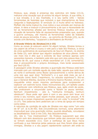filisteus, que, aliada à presença dos exércitos em Geba (13.3),
indicava uma situação que já existia há algum tempo. A sua relha, e
a sua enxada, e o seu machado, e o seu sacho (20) - típicas
ferramentas de fazendas que incluíam o que chamaríamos de foice
(segundo a Septuaginta). O versículo 21 é muito difícil no hebraico.
Moffatt não tenta traduzi-lo, mas indica a sua omissão por marcas de
elipse. A ideia a traduzir é provavelmente a de que a necessidade de
ter as ferramentas afiadas por ferreiros filisteus resultou em uma
situação de tamanha falta de equipamentos preparados que, quando
a guerra começou, até mesmo as ferramentas rudes de trabalho
eram de pouca serventia. E saiu... ao caminho de Micmás (23), ou de
acordo com Berkeley, “ocuparam o desfiladeiro de Micmás”.
A Grande Vitória de Jônatas(14.1-15)
Como as coisas já estavam assim há algum tempo, Jônatas tomou o
seu pajem de armas e cruzou o vale para o lado dos filisteus, a cerca
de cinco quilômetros do acampamento de Saul em Migrom, no distrito
de Geba (2), sem deixar que alguém soubesse de seus planos. Uma
vez mais nos é dito que o exército de Saul contava apenas com
seiscentos homens, e também está dito que com eles estava Aias (3),
bisneto de Eli, que usava o éfode sacerdotal (cf. 2.18, comentário).
Aias é provavelmente o próprio Aimeleque, mais tarde assassinado
por Saul (22.9).
A passagem onde Jônatas abordou a guarnição dos filisteus está bem
marcada com um rochedo agudo de cada lado; aquele que está mais
ao norte é conhecido como Bozez (provavelmente o nome deriva de
uma raiz que quer dizer “brilhante”), e o que está mais ao sul é
conhecido como Sené (“espinheiro, ou arbusto espinhoso”). Diz-se
que o General Allenby, durante a Primeira Guerra Mundial, enviou um
esquadrão entre esses mesmos penhascos para surpreender e
capturar um exército turco. Estes incircuncisos (6), um epíteto usado
em particular com referência aos filisteus, que, após virem do oeste,
não praticavam a circuncisão como o faziam os povos semitas.
Nenhum impedimento - isto é, “nenhuma limitação, nenhum
obstáculo”. Deus pode agir para e com o seu povo sem levar em
conta o seu número, quer sejam muitas pessoas, quer poucas. A fé
atreve-se a coisas impossíveis quando tem em vista “o invisível” (Hb
11.27). Tais palavras bem poderiam ser o lema da igreja em tempos
como estes.
A natureza da condição de ação de Jônatas era algo como “um velo
de lã” (cf. Jz 6.36-40). Sob circunstâncias normais, seria altamente
improvável que uma guarnição militar, quando desafiada, convidasse
os desafiadores: Subi a nós (10). Nos descobriremos.
(8), isto é, “nos mostraremos”. Os filisteus supuseram que eles
lidavam com dois desertores que tinham saído das cavernas em que
se tinham escondido (11). Com a confiança de que Deus havia
verificado a sua liderança pelas palavras que lhes foram ditas pelos
inimigos, Jônatas e o seu pajem rapidamente subiram até onde os
 