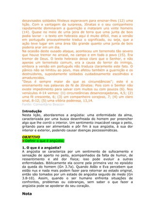 desavisados soldados filisteus esperavam para ensinar-lhes (12) uma
lição. Com a vantagem da surpresa, Jônatas e o seu companheiro
rapidamente dominaram a guarnição e mataram uns vinte homens
(14). Quase no meio de uma jeira de terra que uma junta de bois
podia lavrar - o texto em hebraico aqui é muito difícil, mas a versão
em português provavelmente traduz o significado, ou seja, que a
ação teve lugar em uma área tão grande quanto uma junta de bois
poderia arar em um dia.
Na ocasião deste ousado ataque, aconteceu um terremoto tão severo
que houve tremor no arraial, no campo e em todo o povo (15). Era
tremor de Deus. O texto hebraico deixa claro que o Senhor, e nâo
apenas um terremoto comum, era a causa do terror do inimigo,
embora a versão em português não traduza claramente este fato. O
pânico não se limitou ao povo, mas afetou também a guarnição e os
destruidores, supostamente soldados cuidadosamente escolhidos e
amadurecidos.
“Deus é sempre maior do que as circunstâncias”; este é o
ensinamento nas palavras de fé de Jônatas: Pois com o Senhor não
existe impedimento para salvar com muitos ou com poucos (6). Nos
versículos 4-14 vemos: (1) circunstâncias desencorajadoras, 4,5; (2)
uma fé crescente, 6; (3) um companheiro corajoso, 7; (4) um claro
sinal, 8-12; (5) uma vitória poderosa, 13,14.
Fonte: Comentário Beacon
Introdução
Nesta lição, abordaremos a angústia: uma enfermidade da alma,
caracterizada por uma busca desenfreada do homem por preencher
algo que lhe corrói o interior. Um sentimento insaciável rasga o peito,
gritando para ser alimentado e pôr fim à sua angústia, à sua dor
interior e exterior, podendo causar doenças psicossomáticas.
OBJETIVO
►Definir o que é angústia;
1. O que é a angústia?
A angústia se caracteriza por um sentimento de sufocamento e
sensação de aperto no peito, acompanhados da falta de humor, de
ressentimento e até dor física; isso pode evoluir a outras
enfermidades. Biblicamente ela ocorre pela primeira vez no episódio
da queda do homem (Gn 3.7a). Quando Adão e Eva percebem que
estão nus e nada mais podem fazer para retornar ao estado original,
então são tomados por um estado de angústia seguido de medo (Gn
3.8-10). Assim, quando o ser humano enfrenta situações de
confrontos, problemas ou cobranças, sem saber o que fazer a
angústia pode se apoderar do seu coração.
Nota
 