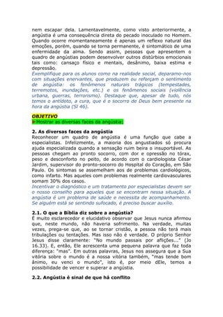 nem escapar dela. Lamentavelmente, como visto anteriormente, a
angústia é uma consequência direta do pecado inoculado no Homem.
Quando ocorre momentaneamente é apenas um reflexo natural das
emoções, porém, quando se torna permanente, é sintomático de uma
enfermidade da alma. Sendo assim, pessoas que apresentem o
quadro de angústias podem desenvolver outros distúrbios emocionais
tais como: cansaço físico e mentais, desânimo, baixa estima e
depressão.
Exemplifique para os alunos como na realidade social, deparamo-nos
com situações enervantes, que produzem ou reforçam o sentimento
de angústia: os fenômenos naturais trágicos (tempestades,
terremotos, inundações, etc.) e os fenômenos sociais (violência
urbana, guerras, terrorismo). Destaque que, apesar de tudo, nós
temos o antídoto, a cura, que é o socorro de Deus bem presente na
hora da angústia (Sl 46).
OBJETIVO
►Mostrar as diversas faces da angústia;
2. As diversas faces da angústia
Reconhecer um quadro de angústia é uma função que cabe a
especialistas. Infelizmente, a maioria dos angustiados só procura
ajuda especializada quando a sensação ruim beira o insuportável. As
pessoas chegam ao pronto socorro, com dor e opressão no tórax,
peso e desconforto no peito, de acordo com o cardiologista César
Jardim, supervisor do pronto-socorro do Hospital do Coração, em São
Paulo. Os sintomas se assemelham aos de problemas cardiológicos,
como infarto. Mas aqueles com problemas realmente cardiovasculares
somam 30% dos casos.
Incentivar o diagnóstico e um tratamento por especialistas devem ser
o nosso conselho para aqueles que se encontram nessa situação. A
angústia é um problema de saúde e necessita de acompanhamento.
Se alguém está se sentindo sufocado, é preciso buscar auxílio.
2.1. O que a Bíblia diz sobre a angústia?
É muito esclarecedor e elucidativo observar que Jesus nunca afirmou
que, neste mundo, não haveria sofrimento. Na verdade, muitas
vezes, prega-se que, ao se tornar cristão, a pessoa não terá mais
tribulações ou tentações. Mas isso não é verdade. O próprio Senhor
Jesus disse claramente: “No mundo passais por aflições...” (Jo
16.33). E, então, Ele acrescenta uma pequena palavra que faz toda
diferença: “mas”. Em outras palavras, Jesus nos assegura que a Sua
vitória sobre o mundo é a nossa vitória também, “mas tende bom
ânimo, eu venci o mundo”, isto é, por meio dEle, temos a
possibilidade de vencer e superar a angústia.
2.2. Angústia é sinal de que há conflito
 