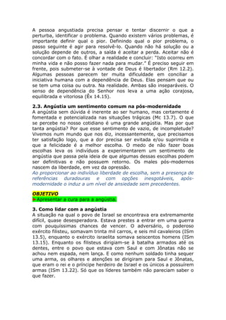 A pessoa angustiada precisa pensar e tentar discernir o que a
perturba, identificar o problema. Quando existem vários problemas, é
importante definir qual o pior. Definindo qual o pior problema, o
passo seguinte é agir para resolvê-lo. Quando não há solução ou a
solução depende de outros, a saída é aceitar a perda. Aceitar não é
concordar com o fato. É olhar a realidade e concluir: “Isto ocorreu em
minha vida e não posso fazer nada para mudar.” É preciso seguir em
frente, pois submeter-se à vontade de Deus é libertador (Rm 12.2).
Algumas pessoas parecem ter muita dificuldade em conciliar a
iniciativa humana com a dependência de Deus. Elas pensam que ou
se tem uma coisa ou outra. Na realidade. Ambas são inseparáveis. O
senso de dependência do Senhor nos leva a uma ação corajosa,
equilibrada e vitoriosa (Êx 14.15).
2.3. Angústia um sentimento comum na pós-modernidade
A angústia sem dúvida é inerente ao ser humano, mas certamente é
fomentada e potencializada nas situações trágicas (Mc 13.7). O que
se percebe no nosso cotidiano é uma grande angústia. Mas por que
tanta angústia? Por que esse sentimento de vazio, de incompletude?
Vivemos num mundo que nos diz, incessantemente, que precisamos
ter satisfação logo, que a dor precisa ser evitada e/ou suprimida e
que a felicidade é a melhor escolha. O medo de não fazer boas
escolhas leva os indivíduos a experimentarem um sentimento de
angústia que passa pela ideia de que algumas dessas escolhas podem
ser definitivas e não possuem retorno. Os males pós-modernos
nascem da liberdade, em vez da opressão.
Ao proporcionar ao indivíduo liberdade de escolha, sem a presença de
referências duradouras e com opções inesgotáveis, após-
modernidade o induz a um nível de ansiedade sem precedentes.
OBJETIVO
►Apresentar a cura para a angústia.
3. Como lidar com a angústia
A situação na qual o povo de Israel se encontrava era extremamente
difícil, quase desesperadora. Estava prestes a entrar em uma guerra
com pouquíssimas chances de vencer. O adversário, o poderoso
exército filisteu, somavam trinta mil carros, e seis mil cavaleiros (ISm
13.5), enquanto o exército israelita somava seiscentos homens (ISm
13.15). Enquanto os filisteus dirigiam-se à batalha armados até os
dentes, entre o povo que estava com Saul e com Jônatas não se
achou nem espada, nem lança. E como nenhum soldado tinha sequer
uma arma, os olhares e atenções se dirigiram para Saul e Jônatas,
que eram o rei e o príncipe herdeiro de Israel e os únicos a possuírem
armas (ISm 13.22). Só que os líderes também não pareciam saber o
que fazer.
 