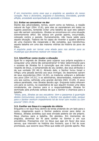 É em momentos como esse que a angústia se apodera do nosso
coração. Para o dicionário, angústia é estreiteza, brevidade, grande
aflição, ansiedade acompanhada de opressão e tristeza.
3.1. Evitar se concentrar na dor
Diante das adversidades, temos, assim como os hebreus, a reação
natural de fugir (ISm 13.6), pois elas se esconderam em todos os
lugares possíveis, tentando evitar uma batalha da qual eles sabiam
que não sairiam vencedores. Jônatas se encontrava em uma situação
extremamente difícil. Ele estava em grande aperto, encurralado,
colocado contra a parede. Humanamente, não havia saldo para
aquela situação. Todavia ele foi capaz de reverter o quadro adverso
de uma maneira tão inesperada e tão completa, que transformou
aquela batalha em uma das maiores vitórias da história do povo de
Deus.
A angústia pode ser tornar uma aliada para nos alertar para as
mudanças que devemos realizar em nossa vida.
3.2. Identificar como mudar a situação
Qual foi o segredo de Jônatas para superar sua própria angústia e
conquistar uma vitória tão extraordinária? O fator determinante para
o sucesso de Jônatas foi à convicção que ele tinha consciência a
respeito de Deus, a compreensão do seu caráter, dos seus atributos e
da sua vontade (SI 46.1). Através dele, o Senhor livrou Israel e
infligiu uma pesada derrota aos seus inimigos. Os desertores saíram
de seus esconderijos (ISm 14.22), os traidores voltaram a defender
seu povo (ISm 14.21), e os adversários, desorientados, mataram-se
uns aos outros, sofrendo uma grande derrota (ISm 14.20). O povo
estava paralisado, mas Jônatas decidiu agir. Enquanto todos olhavam
uns para os outros, na expectativa de que alguém tivesse uma ideia
mirabolante, ele chamou para si a responsabilidade. Jônatas foi
dominado pela profunda certeza de que o Senhor o chamava para a
batalha.
“Disse, pois, Jônatas ao seu escudeiro: Vem e passemos à guarnição
destes incircuncisos; porventura, o Senhor nos ajudará nisto, porque
para o Senhor nenhum impedimento há de livrar com muitos ou com
poucos” (ISm 14.6).
3.3. Confiar em Deus é o segredo da vitória
Enquanto o rei Saul ficou dentro da tenda andando de um lado para o
outro, imaginando quem o Senhor poderia enviar para deter os
filisteus, Jônatas acreditou que esse enviado poderia ser ele próprio.
Deus chamou para a batalha. Ele atendeu. Em momentos de
angústia, devemos ter fé para confiar no Senhor e em sua
providência. Precisamos crer no Deus que age em favor dos seus
servos, que intervém na história dos homens, que é fiel às suas
promessas, que socorre seus filhos que estão em grande aperto. Mas
 