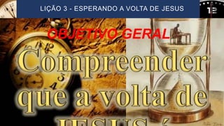 LIÇÃO 3 - ESPERANDO A VOLTA DE JESUS
OBJETIVO GERAL
 