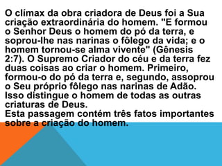 O clímax da obra criadora de Deus foi a Sua
criação extraordinária do homem. "E formou
o Senhor Deus o homem do pó da terra, e
soprou-lhe nas narinas o fôlego da vida; e o
homem tornou-se alma vivente" (Gênesis
2:7). O Supremo Criador do céu e da terra fez
duas coisas ao criar o homem. Primeiro,
formou-o do pó da terra e, segundo, assoprou
o Seu próprio fôlego nas narinas de Adão.
Isso distingue o homem de todas as outras
criaturas de Deus.
Esta passagem contém três fatos importantes
sobre a criação do homem.
 