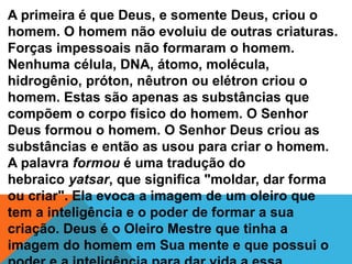 A primeira é que Deus, e somente Deus, criou o
homem. O homem não evoluiu de outras criaturas.
Forças impessoais não formaram o homem.
Nenhuma célula, DNA, átomo, molécula,
hidrogênio, próton, nêutron ou elétron criou o
homem. Estas são apenas as substâncias que
compõem o corpo físico do homem. O Senhor
Deus formou o homem. O Senhor Deus criou as
substâncias e então as usou para criar o homem.
A palavra formou é uma tradução do
hebraico yatsar, que significa "moldar, dar forma
ou criar". Ela evoca a imagem de um oleiro que
tem a inteligência e o poder de formar a sua
criação. Deus é o Oleiro Mestre que tinha a
imagem do homem em Sua mente e que possui o
 