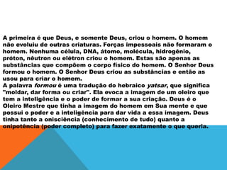 A primeira é que Deus, e somente Deus, criou o homem. O homem
não evoluiu de outras criaturas. Forças impessoais não formaram o
homem. Nenhuma célula, DNA, átomo, molécula, hidrogênio,
próton, nêutron ou elétron criou o homem. Estas são apenas as
substâncias que compõem o corpo físico do homem. O Senhor Deus
formou o homem. O Senhor Deus criou as substâncias e então as
usou para criar o homem.
A palavra formou é uma tradução do hebraico yatsar, que significa
"moldar, dar forma ou criar". Ela evoca a imagem de um oleiro que
tem a inteligência e o poder de formar a sua criação. Deus é o
Oleiro Mestre que tinha a imagem do homem em Sua mente e que
possui o poder e a inteligência para dar vida a essa imagem. Deus
tinha tanto a onisciência (conhecimento de tudo) quanto a
onipotência (poder completo) para fazer exatamente o que queria.
 