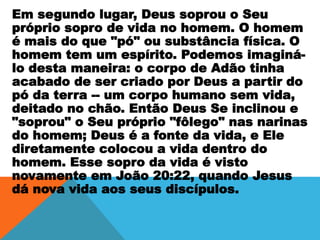 Em segundo lugar, Deus soprou o Seu
próprio sopro de vida no homem. O homem
é mais do que "pó" ou substância física. O
homem tem um espírito. Podemos imaginá-
lo desta maneira: o corpo de Adão tinha
acabado de ser criado por Deus a partir do
pó da terra -- um corpo humano sem vida,
deitado no chão. Então Deus Se inclinou e
"soprou" o Seu próprio "fôlego" nas narinas
do homem; Deus é a fonte da vida, e Ele
diretamente colocou a vida dentro do
homem. Esse sopro da vida é visto
novamente em João 20:22, quando Jesus
dá nova vida aos seus discípulos.
 