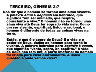 TERCEIRO, GÊNESIS 2:7
Nos diz que o homem se tornou uma alma vivente.
A palavra alma é nephesh em hebraico, que
significa "um ser animado, que respira,
consciente e vivo." O homem não se tornou uma
alma viva até Deus ter soprado vida nele. Como
um ser vivente, espiritual, físico e racional, o
homem é diferente de todas as coisas vivas na
terra.
Então, o que é o sopro de Deus? É a vida e o
poder de Deus, dados ao homem para torná-lo
vivente. A palavra hebraica para espírito é ruach,
que significa "vento, sopro, ar, espírito." A vida
de Deus não tem fim; a parte imaterial do homem
foi criada para viver eternamente. A única
questão é onde vamos viver?
 