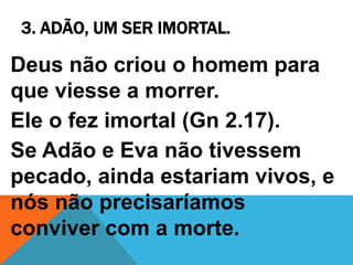 3. ADÃO, UM SER IMORTAL.
Deus não criou o homem para
que viesse a morrer.
Ele o fez imortal (Gn 2.17).
Se Adão e Eva não tivessem
pecado, ainda estariam vivos, e
nós não precisaríamos
conviver com a morte.
 