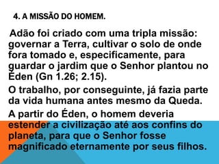 4. A MISSÃO DO HOMEM.
Adão foi criado com uma tripla missão:
governar a Terra, cultivar o solo de onde
fora tomado e, especificamente, para
guardar o jardim que o Senhor plantou no
Éden (Gn 1.26; 2.15).
O trabalho, por conseguinte, já fazia parte
da vida humana antes mesmo da Queda.
A partir do Éden, o homem deveria
estender a civilização até aos confins do
planeta, para que o Senhor fosse
magnificado eternamente por seus filhos.
 