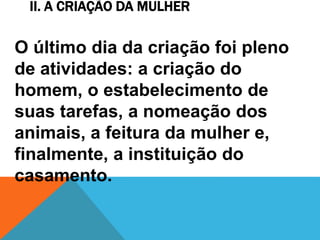 II. A CRIAÇÃO DA MULHER
O último dia da criação foi pleno
de atividades: a criação do
homem, o estabelecimento de
suas tarefas, a nomeação dos
animais, a feitura da mulher e,
finalmente, a instituição do
casamento.
 