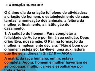 II. A CRIAÇÃO DA MULHER
O último dia da criação foi pleno de atividades:
a criação do homem, o estabelecimento de suas
tarefas, a nomeação dos animais, a feitura da
mulher e, finalmente, a instituição do
casamento.
1. A solidão do homem. Para completar a
felicidade de Adão e por fim à sua solidão, Deus
criou Eva, nossa mãe. O Pai, na formação da
mulher, simplesmente declara: “Não é bom que
o homem esteja só; far-lhe-ei uma auxiliadora
que lhe seja idônea” (Gn 2.18 — ARA).
A matriz da raça humana, enfim, estava
completa. Agora, homem e mulher haveriam de
se propagar, multiplicar-se e espalhar-se por
 