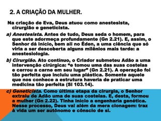 2. A CRIAÇÃO DA MULHER.
Na criação de Eva, Deus atuou como anestesista,
cirurgião e geneticista.
a) Anestesista. Antes de tudo, Deus seda o homem, para
que este adormeça profundamente (Gn 2.21). E, assim, o
Senhor dá início, bem ali no Éden, a uma ciência que só
viria a ser descoberta alguns milênios mais tarde: a
anestesiologia.
b) Cirurgião. Ato contínuo, o Criador submeteu Adão a uma
intervenção cirúrgica: “e tomou uma das suas costelas
e cerrou a carne em seu lugar” (Gn 2.21). A operação foi
tão perfeita que incluiu uma plástica. Somente aquele
que nos conhece a estrutura haveria de praticar uma
medicina tão perfeita (Sl 103.14).
c) Geneticista. Como última etapa da cirurgia, o Senhor
extraiu de Adão uma de suas costelas. E, desta, formou
a mulher (Gn 2.22). Tinha início a engenharia genética.
Nesse processo, Deus vai além da mera clonagem: traz
à vida um ser autônomo e cônscio de si.
 