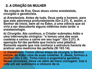 2. A CRIAÇÃO DA MULHER
Na criação de Eva, Deus atuou como anestesista,
cirurgião e geneticista.
a) Anestesista. Antes de tudo, Deus seda o homem, para
que este adormeça profundamente (Gn 2.21). E, assim, o
Senhor dá início, bem ali no Éden, a uma ciência que só
viria a ser descoberta alguns milênios mais tarde: a
anestesiologia.
b) Cirurgião. Ato contínuo, o Criador submeteu Adão a
uma intervenção cirúrgica: “e tomou uma das suas
costelas e cerrou a carne em seu lugar” (Gn 2.21). A
operação foi tão perfeita que incluiu uma plástica.
Somente aquele que nos conhece a estrutura haveria de
praticar uma medicina tão perfeita (Sl 103.14).
c) Geneticista. Como última etapa da cirurgia, o Senhor
extraiu de Adão uma de suas costelas. E, desta, formou a
mulher (Gn 2.22). Tinha início a engenharia genética.
Nesse processo, Deus vai além da mera clonagem: traz à
vida um ser autônomo e cônscio de si.
 