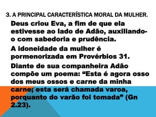 3. A PRINCIPAL CARACTERÍSTICA MORAL DA MULHER.
Deus criou Eva, a fim de que ela
estivesse ao lado de Adão, auxiliando-
o com sabedoria e prudência.
A idoneidade da mulher é
pormenorizada em Provérbios 31.
Diante de sua companheira Adão
compõe um poema: “Esta é agora osso
dos meus ossos e carne da minha
carne; esta será chamada varoa,
porquanto do varão foi tomada” (Gn
2.23).
 