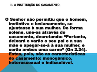 III. A INSTITUIÇÃO DO CASAMENTO
O Senhor não permitiu que o homem,
instintiva e levianamente, se
ajuntasse à sua mulher. De forma
solene, une-os através do
casamento, decretando: “Portanto,
deixará o varão o seu pai e a sua
mãe e apegar-se-á à sua mulher, e
serão ambos uma carne” (Gn 2.24).
Estas, pois, são as características
do casamento: monogâmico,
heterossexual e indissolúvel.
 