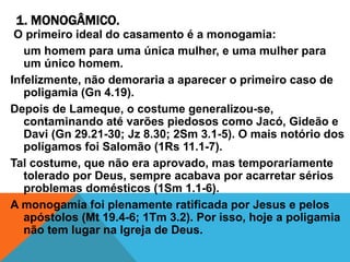 1. MONOGÂMICO.
O primeiro ideal do casamento é a monogamia:
um homem para uma única mulher, e uma mulher para
um único homem.
Infelizmente, não demoraria a aparecer o primeiro caso de
poligamia (Gn 4.19).
Depois de Lameque, o costume generalizou-se,
contaminando até varões piedosos como Jacó, Gideão e
Davi (Gn 29.21-30; Jz 8.30; 2Sm 3.1-5). O mais notório dos
polígamos foi Salomão (1Rs 11.1-7).
Tal costume, que não era aprovado, mas temporariamente
tolerado por Deus, sempre acabava por acarretar sérios
problemas domésticos (1Sm 1.1-6).
A monogamia foi plenamente ratificada por Jesus e pelos
apóstolos (Mt 19.4-6; 1Tm 3.2). Por isso, hoje a poligamia
não tem lugar na Igreja de Deus.
 