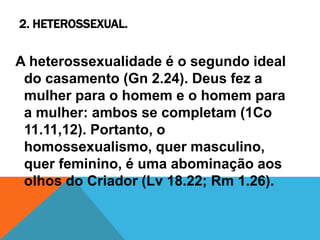 2. HETEROSSEXUAL.
A heterossexualidade é o segundo ideal
do casamento (Gn 2.24). Deus fez a
mulher para o homem e o homem para
a mulher: ambos se completam (1Co
11.11,12). Portanto, o
homossexualismo, quer masculino,
quer feminino, é uma abominação aos
olhos do Criador (Lv 18.22; Rm 1.26).
 