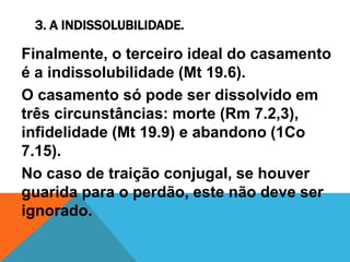 3. A INDISSOLUBILIDADE.
Finalmente, o terceiro ideal do casamento
é a indissolubilidade (Mt 19.6).
O casamento só pode ser dissolvido em
três circunstâncias: morte (Rm 7.2,3),
infidelidade (Mt 19.9) e abandono (1Co
7.15).
No caso de traição conjugal, se houver
guarida para o perdão, este não deve ser
ignorado.
 