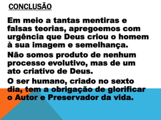 CONCLUSÃO
Em meio a tantas mentiras e
falsas teorias, apregoemos com
urgência que Deus criou o homem
à sua imagem e semelhança.
Não somos produto de nenhum
processo evolutivo, mas de um
ato criativo de Deus.
O ser humano, criado no sexto
dia, tem a obrigação de glorificar
o Autor e Preservador da vida.
 