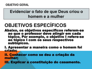 OBJETIVO GERAL
OBJETIVOS ESPECÍFICOS
Abaixo, os objetivos específicos referem-se
ao que o professor deve atingir em cada
tópico. Por exemplo, o objetivo I refere-se
ao tópico I com os seus respectivos
subtópicos.
I. Apresentar a maneira como o homem foi
criado;
II. Conhecer como se deu a criação da
mulher;
III. Explicar a constituição do casamento.
Evidenciar o fato de que Deus criou o
homem e a mulher.
 
