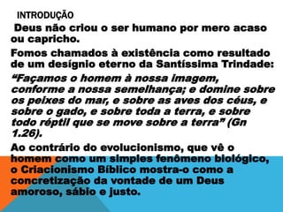 INTRODUÇÃO
Deus não criou o ser humano por mero acaso
ou capricho.
Fomos chamados à existência como resultado
de um desígnio eterno da Santíssima Trindade:
“Façamos o homem à nossa imagem,
conforme a nossa semelhança; e domine sobre
os peixes do mar, e sobre as aves dos céus, e
sobre o gado, e sobre toda a terra, e sobre
todo réptil que se move sobre a terra” (Gn
1.26).
Ao contrário do evolucionismo, que vê o
homem como um simples fenômeno biológico,
o Criacionismo Bíblico mostra-o como a
concretização da vontade de um Deus
amoroso, sábio e justo.
 