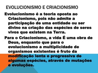 EVOLUCIONISMO E CRIACIONISMO
Evolucionismo é a teoria oposta ao
Criacionismo, pois não admite a
participação de uma entidade ou ser
divino na criação das espécies de seres
vivos que existem na Terra.
Para o Criacionismo, a vida É uma obra de
Deus, enquanto que para o
evolucionismo a multiplicidade de
organismos existentes é fruto da
modificação lenta e progressiva de
algumas espécies, através de mutações
e evoluções.
 