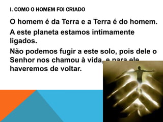 I. COMO O HOMEM FOI CRIADO
O homem é da Terra e a Terra é do homem.
A este planeta estamos intimamente
ligados.
Não podemos fugir a este solo, pois dele o
Senhor nos chamou à vida, e para ele
haveremos de voltar.
 
