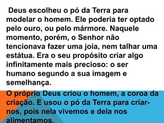 Deus escolheu o pó da Terra para
modelar o homem. Ele poderia ter optado
pelo ouro, ou pelo mármore. Naquele
momento, porém, o Senhor não
tencionava fazer uma joia, nem talhar uma
estátua. Era o seu propósito criar algo
infinitamente mais precioso: o ser
humano segundo a sua imagem e
semelhança.
O próprio Deus criou o homem, a coroa da
criação. E usou o pó da Terra para criar-
nos, pois nela vivemos e dela nos
alimentamos.
 