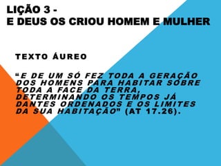 LIÇÃO 3 -
E DEUS OS CRIOU HOMEM E MULHER
T E X TO Á U R E O
“ E D E U M S Ó F E Z TO DA A G E R A Ç Ã O
D O S H O M E N S PA R A H A B I TA R S O B R E
TO DA A FAC E DA T E R R A ,
D E T E R M I NA N D O O S T E M P O S J Á
DA N T E S O R D E NA D O S E O S L I M I T E S
DA S UA H A B I TA Ç Ã O ” ( AT 1 7 . 2 6 ) .
 