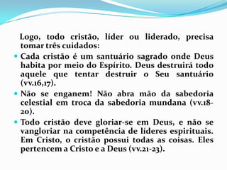    Logo, todo cristão, líder ou liderado, precisa tomar três cuidados:Cada cristão é um santuário sagrado onde Deus habita por meio do Espírito. Deus destruirá todo aquele que tentar destruir o Seu santuário (vv.16,17).Não se enganem! Não abra mão da sabedoria celestial em troca da sabedoria mundana (vv.18-20).Todo cristão deve gloriar-se em Deus, e não se vangloriar na competência de líderes espirituais. Em Cristo, o cristão possui todas as coisas. Eles pertencem a Cristo e a Deus (vv.21-23).