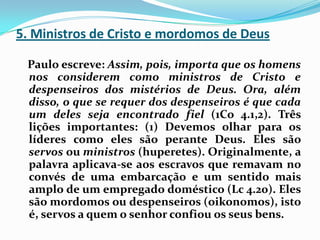 5. Ministros de Cristo e mordomos de Deus   Paulo escreve: Assim, pois, importa que os homens nos considerem como ministros de Cristo e despenseiros dos mistérios de Deus. Ora, além disso, o que se requer dos despenseiros é que cada um deles seja encontrado fiel (1Co 4.1,2). Três lições importantes: (1) Devemos olhar para os líderes como eles são perante Deus. Eles são servos ou ministros (huperetes). Originalmente, a palavra aplicava-se aos escravos que remavam no convés de uma embarcação e um sentido mais amplo de um empregado doméstico (Lc 4.20). Eles são mordomos ou despenseiros (oikonomos), isto é, servos a quem o senhor confiou os seus bens.