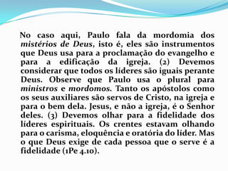    No caso aqui, Paulo fala da mordomia dos mistérios de Deus, isto é, eles são instrumentos que Deus usa para a proclamação do evangelho e para a edificação da igreja. (2) Devemos considerar que todos os líderes são iguais perante Deus. Observe que Paulo usa o plural para ministros e mordomos. Tanto os apóstolos como os seus auxiliares são servos de Cristo, na igreja e para o bem dela. Jesus, e não a igreja, é o Senhor deles. (3) Devemos olhar para a fidelidade dos líderes espirituais. Os crentes estavam olhando para o carisma, eloquência e oratória do líder. Mas o que Deus exige de cada pessoa que o serve é a fidelidade (1Pe 4.10).