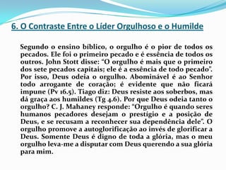 6. O Contraste Entre o Líder Orgulhoso e o Humilde    Segundo o ensino bíblico, o orgulho é o pior de todos os pecados. Ele foi o primeiro pecado e é essência de todos os outros. John Stott disse: “O orgulho é mais que o primeiro dos sete pecados capitais; ele é a essência de todo pecado”. Por isso, Deus odeia o orgulho. Abominável é ao Senhor todo arrogante de coração; é evidente que não ficará impune (Pv 16.5). Tiago diz: Deus resiste aos soberbos, mas dá graça aos humildes (Tg 4.6). Por que Deus odeia tanto o orgulho? C. J. Mahaney responde: “Orgulho é quando seres humanos pecadores desejam o prestígio e a posição de Deus, e se recusam a reconhecer sua dependência dele”. O orgulho promove a autoglorificação ao invés de glorificar a Deus. Somente Deus é digno de toda a glória, mas o meu orgulho leva-me a disputar com Deus querendo a sua glória para mim.