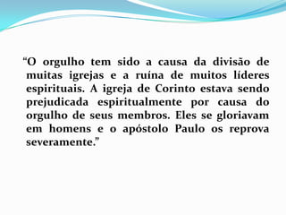   “O orgulho tem sido a causa da divisão de muitas igrejas e a ruína de muitos líderes espirituais. A igreja de Corinto estava sendo prejudicada espiritualmente por causa do orgulho de seus membros. Eles se gloriavam em homens e o apóstolo Paulo os reprova severamente.”