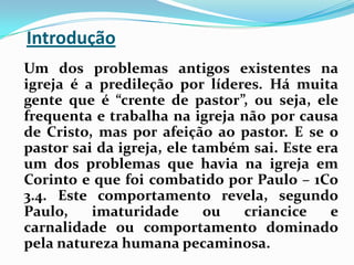Introdução   Um dos problemas antigos existentes na igreja é a predileção por líderes. Há muita gente que é “crente de pastor”, ou seja, ele frequenta e trabalha na igreja não por causa de Cristo, mas por afeição ao pastor. E se o pastor sai da igreja, ele também sai. Este era um dos problemas que havia na igreja em Corinto e que foi combatido por Paulo – 1Co 3.4. Este comportamento revela, segundo Paulo, imaturidade ou criancice e carnalidade ou comportamento dominado pela natureza humana pecaminosa.