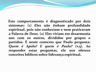    Este comportamento é diagnosticado por dois sintomas: (1) Eles não tinham profundidade espiritual, pois não conheciam e nem praticavam a Palavra de Deus. (2) Eles viviam em desarmonia uns com os outros, divididos por grupos e partidos. É neste contexto que Paulo pergunta: Quem é Apolo? E quem é Paulo? (v.5). Ao responder estas perguntas, ele nos oferece conceitos bíblicos sobre liderança espiritual.