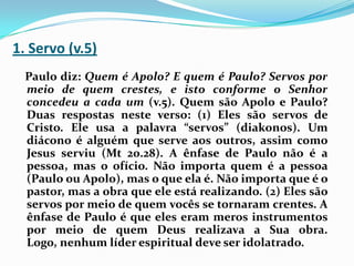 1. Servo (v.5)Paulo diz: Quem é Apolo? E quem é Paulo? Servos por meio de quem crestes, e isto conforme o Senhor concedeu a cada um (v.5). Quem são Apolo e Paulo? Duas respostas neste verso: (1) Eles são servos de Cristo. Ele usa a palavra “servos” (diakonos). Um diácono é alguém que serve aos outros, assim como Jesus serviu (Mt 20.28). A ênfase de Paulo não é a pessoa, mas o ofício. Não importa quem é a pessoa (Paulo ou Apolo), mas o que ela é. Não importa que é o pastor, mas a obra que ele está realizando. (2) Eles são servos por meio de quem vocês se tornaram crentes. A ênfase de Paulo é que eles eram meros instrumentos por meio de quem Deus realizava a Sua obra. Logo, nenhum líder espiritual deve ser idolatrado.