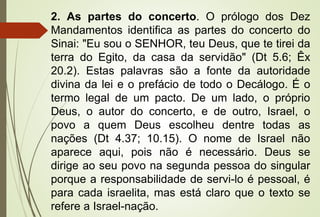 2. As partes do concerto. O prólogo dos Dez
Mandamentos identifica as partes do concerto do
Sinai: "Eu sou o SENHOR, teu Deus, que te tirei da
terra do Egito, da casa da servidão" (Dt 5.6; Êx
20.2). Estas palavras são a fonte da autoridade
divina da lei e o prefácio de todo o Decálogo. É o
termo legal de um pacto. De um lado, o próprio
Deus, o autor do concerto, e de outro, Israel, o
povo a quem Deus escolheu dentre todas as
nações (Dt 4.37; 10.15). O nome de Israel não
aparece aqui, pois não é necessário. Deus se
dirige ao seu povo na segunda pessoa do singular
porque a responsabilidade de servi-lo é pessoal, é
para cada israelita, mas está claro que o texto se
refere a Israel-nação.
 