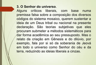 3. O Senhor do universo.
Alguns críticos liberais, com base numa
premissa falsa sobre a composição dos diversos
códigos do sistema mosaico, querem sustentar a
ideia de um Deus tribal ou nacional na presente
declaração. São teorias subjetivas que eles
procuram submeter a métodos sistemáticos para
dar forma acadêmica ao seu pressuposto. Mas o
relato da criação em Gênesis e do dilúvio, por
exemplo, fala por si só da soberania de Jeová
em todo o universo como Senhor do céu e da
terra, reduzindo as ideias liberais a cinzas.
 