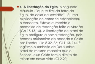 4. A libertação do Egito. A segunda
cláusula - "que te tirei da terra do
Egito, da casa da servidão" - é uma
explicação de como se estabeleceu
o concerto. Estava cumprida a
promessa de redenção feita a Abraão
(Gn 15.13,14). A libertação de Israel do
Egito prefigura a nossa redenção, pois
éramos prisioneiros do pecado e Cristo
nos libertou (Jo 8.32, 36; Cl 1.13, 14). É
legítimo o senhorio de Deus sobre
Israel da mesma maneira que o
Senhor Jesus Cristo tem o direito de
reinar em nossa vida (Gl 2.20).
 