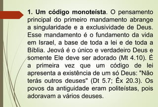 1. Um código monoteísta. O pensamento
principal do primeiro mandamento abrange
a singularidade e a exclusividade de Deus.
Esse mandamento é o fundamento da vida
em Israel, a base de toda a lei e de toda a
Bíblia. Jeová é o único e verdadeiro Deus e
somente Ele deve ser adorado (Mt 4.10). É
a primeira vez que um código de lei
apresenta a existência de um só Deus: "Não
terás outros deuses" (Dt 5.7; Êx 20.3). Os
povos da antiguidade eram politeístas, pois
adoravam a vários deuses.
 
