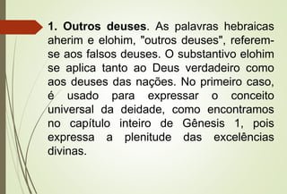 1. Outros deuses. As palavras hebraicas
aherim e elohim, "outros deuses", referem-
se aos falsos deuses. O substantivo elohim
se aplica tanto ao Deus verdadeiro como
aos deuses das nações. No primeiro caso,
é usado para expressar o conceito
universal da deidade, como encontramos
no capítulo inteiro de Gênesis 1, pois
expressa a plenitude das excelências
divinas.
 