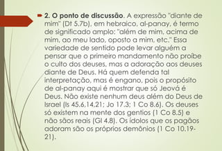  2. O ponto de discussão. A expressão "diante de
mim" (Dt 5.7b), em hebraico, al-panay, é termo
de significado amplo: "além de mim, acima de
mim, ao meu lado, oposto a mim, etc." Essa
variedade de sentido pode levar alguém a
pensar que o primeiro mandamento não proíbe
o culto dos deuses, mas a adoração aos deuses
diante de Deus. Há quem defenda tal
interpretação, mas é engano, pois o propósito
de al-panay aqui é mostrar que só Jeová é
Deus. Não existe nenhum deus além do Deus de
Israel (Is 45.6,14,21; Jo 17.3; 1 Co 8.6). Os deuses
só existem na mente dos gentios (1 Co 8.5) e
não sãos reais (Gl 4.8). Os ídolos que os pagãos
adoram são os próprios demônios (1 Co 10.19-
21).
 