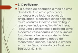 3. O politeísmo.
É a prática de adoração a mais de uma
divindade. Esta era a prática dos
cananeus e de todos os povos da
antiguidade, e continua ainda hoje em
muitas culturas. O termo vem da língua
grega, reunindo polys, "muito", e theos,
"deus". Isso significa que o politeísta serve
e adora a vários deuses, e não o simples
fato de reconhecer a existência deles.
Trata-se de um sistema oposto ao
monoteísmo (monos, "único"), a crença
em um só Deus, revelado nas Escrituras
Sagradas (Dt 6.4).
 