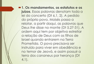 1. Os mandamentos, os estatutos e os
juízos. Essas palavras denotam toda a
lei do concerto (Dt 6.1, 2). A pedido
do próprio povo, Moisés passa a
relatar, a partir daqui, as palavras que
Deus lhe disse no monte (Dt 5.27-31). A
ordem aqui tem por objetivo estreitar
a relação de Deus com os filhos de
Israel quando entrarem na Terra
Prometida. O povo precisava ser
instruído para viver em obediência e
no temor de Jeová, e assim possuir a
terra dos cananeus por herança (Dt
4.1).
 