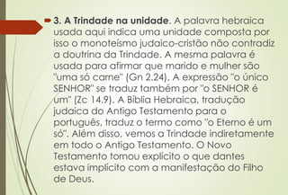 3. A Trindade na unidade. A palavra hebraica
usada aqui indica uma unidade composta por
isso o monoteísmo judaico-cristão não contradiz
a doutrina da Trindade. A mesma palavra é
usada para afirmar que marido e mulher são
"uma só carne" (Gn 2.24). A expressão "o único
SENHOR" se traduz também por "o SENHOR é
um" (Zc 14.9). A Bíblia Hebraica, tradução
judaica do Antigo Testamento para o
português, traduz o termo como "o Eterno é um
só". Além disso, vemos a Trindade indiretamente
em todo o Antigo Testamento. O Novo
Testamento tornou explícito o que dantes
estava implícito com a manifestação do Filho
de Deus.
 