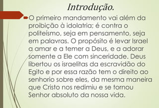 Introdução.
O primeiro mandamento vai além da
proibição à idolatria; é contra o
politeísmo, seja em pensamento, seja
em palavras. O propósito é levar Israel
a amar e a temer a Deus, e a adorar
somente a Ele com sinceridade. Deus
libertou os israelitas da escravidão do
Egito e por essa razão tem o direito ao
senhorio sobre eles, da mesma maneira
que Cristo nos redimiu e se tornou
Senhor absoluto da nossa vida.
 