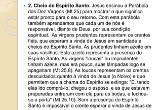  2. Cheio do Espírito Santo. Jesus ensinou a Parábola
das Dez Virgens (Mt 25) para mostrar o que significa
estar pronto para o seu retorno. Com esta parábola
também aprendemos que cada um de nós é
responsável, diante de Deus, por sua condição
espiritual. As virgens prudentes representam os crentes
fiéis, que esperam a vinda de Jesus em santidade e
cheios do Espírito Santo. As prudentes tinham azeite em
suas vasilhas. Este azeite representa a presença do
Espírito Santo. As virgens "loucas" ou imprudentes
tinham azeite, mas era pouco, suas lâmpadas logo se
apagariam (Mt 25.8). As loucas representam os crentes
descuidados quanto à vinda de Jesus (o Noivo) e que
permitem que a chama do Espírito se extinga: "E, tendo
elas ido comprá-lo, chegou o esposo, e as que estavam
preparadas entraram com ele para as bodas, e fechou-
se a porta" (Mt 25.10). Sem a presença do Espírito
Santo é impossível o crente esperar a vinda de Jesus de
 